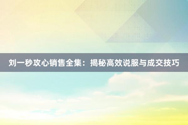 刘一秒攻心销售全集：揭秘高效说服与成交技巧